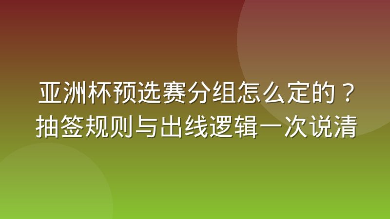 亚洲杯预选赛分组怎么定的？抽签规则与出线逻辑一次说清